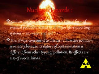 Nuclear Hazards :
Radioactive (nuclear) pollution is a special form of
physical pollution related to all major life-supporting
systems – air, water and soil.
 It is always convenient to discuss radioactive pollution
separately because its nature of contamination is
different from other types of pollution. Its effects are
also of special kinds.
 