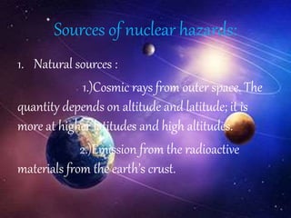 Sources of nuclear hazards:
1. Natural sources :
1.)Cosmic rays from outer space. The
quantity depends on altitude and latitude; it is
more at higher latitudes and high altitudes.
2.)Emission from the radioactive
materials from the earth’s crust.
 