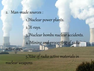 2. Man-made sources :
1.)Nuclear power plants.
2.)X-rays.
3.)Nuclear bombs nuclear accidents.
4.)Mining and processing of radio
active ores.
5.)Use of radio active materials in
nuclear weapons.
 