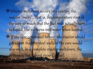 When a meltdown occurs in a reactor, the
reactor "melts". That is, the temperature rises in
the core so much that the fuel rods actually turn
to liquid, like ice turns into water when heated.
 If the core continued to heat, the reactor would
get so hot that the steel walls of the core would
also melt. In a complete reactor meltdown, the
extremely hot (about 2700 Celsius).
 