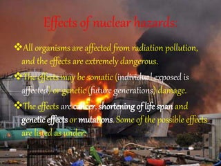 Effects of nuclear hazards:
All organisms are affected from radiation pollution,
and the effects are extremely dangerous.
The effects may be somatic (individual exposed is
affected) or genetic (future generations) damage.
The effects are cancer, shortening of life span and
genetic effectsor mutations. Some of the possible effects
are listed as under:
 