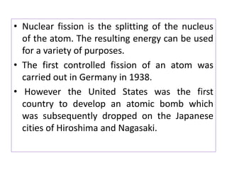 • Nuclear fission is the splitting of the nucleus
of the atom. The resulting energy can be used
for a variety of purposes.
• The first controlled fission of an atom was
carried out in Germany in 1938.
• However the United States was the first
country to develop an atomic bomb which
was subsequently dropped on the Japanese
cities of Hiroshima and Nagasaki.
 