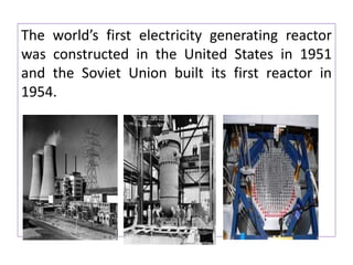 The world’s first electricity generating reactor
was constructed in the United States in 1951
and the Soviet Union built its first reactor in
1954.
 