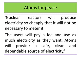 Atoms for peace
‘Nuclear reactors will produce
electricity so cheaply that it will not be
necessary to meter it.
The users will pay a fee and use as
much electricity as they want. Atoms
will provide a safe, clean and
dependable source of electricity.’
 