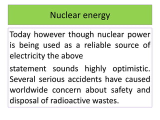 Nuclear energy
Today however though nuclear power
is being used as a reliable source of
electricity the above
statement sounds highly optimistic.
Several serious accidents have caused
worldwide concern about safety and
disposal of radioactive wastes.
 