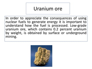Uranium ore
In order to appreciate the consequences of using
nuclear fuels to generate energy it is important to
understand how the fuel is processed. Low-grade
uranium ore, which contains 0.2 percent uranium
by weight, is obtained by surface or underground
mining.
 