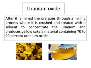 Uranium oxide
After it is mined the ore goes through a milling
process where it is crushed and treated with a
solvent to concentrate the uranium and
produces yellow cake a material containing 70 to
90 percent uranium oxide.
 