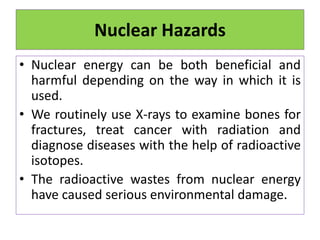Nuclear Hazards
• Nuclear energy can be both beneficial and
harmful depending on the way in which it is
used.
• We routinely use X-rays to examine bones for
fractures, treat cancer with radiation and
diagnose diseases with the help of radioactive
isotopes.
• The radioactive wastes from nuclear energy
have caused serious environmental damage.
 