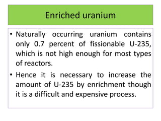 Enriched uranium
• Naturally occurring uranium contains
only 0.7 percent of fissionable U-235,
which is not high enough for most types
of reactors.
• Hence it is necessary to increase the
amount of U-235 by enrichment though
it is a difficult and expensive process.
 