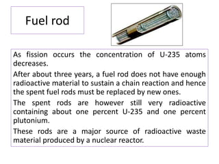 Fuel rod
As fission occurs the concentration of U-235 atoms
decreases.
After about three years, a fuel rod does not have enough
radioactive material to sustain a chain reaction and hence
the spent fuel rods must be replaced by new ones.
The spent rods are however still very radioactive
containing about one percent U-235 and one percent
plutonium.
These rods are a major source of radioactive waste
material produced by a nuclear reactor.
 