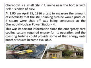Chernobyl is a small city in Ukraine near the border with
Belarus north of Kiev.
At 1.00 am April 25, 1986 a test to measure the amount
of electricity that the still spinning turbine would produce
if steam were shut off was being conducted at the
Chernobyl Nuclear Power Station- 4.
This was important information since the emergency core
cooling system required energy for its operation and the
coasting turbine could provide some of that energy until
another source became available.
 