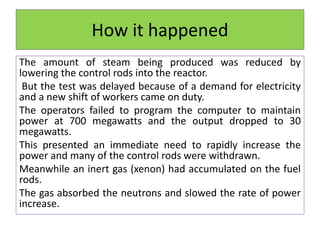 How it happened
The amount of steam being produced was reduced by
lowering the control rods into the reactor.
But the test was delayed because of a demand for electricity
and a new shift of workers came on duty.
The operators failed to program the computer to maintain
power at 700 megawatts and the output dropped to 30
megawatts.
This presented an immediate need to rapidly increase the
power and many of the control rods were withdrawn.
Meanwhile an inert gas (xenon) had accumulated on the fuel
rods.
The gas absorbed the neutrons and slowed the rate of power
increase.
 