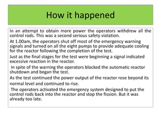 How it happened
In an attempt to obtain more power the operators withdrew all the
control rods. This was a second serious safety violation.
At 1.00am, the operators shut off most of the emergency warning
signals and turned on all the eight pumps to provide adequate cooling
for the reactor following the completion of the test.
Just as the final stages for the test were beginning a signal indicated
excessive reaction in the reactor.
In spite of the warning the operators blocked the automatic reactor
shutdown and began the test.
As the test continued the power output of the reactor rose beyond its
normal level and continued to rise.
The operators activated the emergency system designed to put the
control rods back into the reactor and stop the fission. But it was
already too late.
 