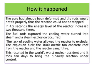 How it happened
The core had already been deformed and the rods would
not fit properly thus the reaction could not be stopped.
In 4.5 seconds the energy level of the reactor increased
two thousand times.
The fuel rods ruptured the cooling water turned into
steam and a steam explosion occurred.
The lack of cooling water allowed the reactor to explode.
The explosion blew the 1000 metric ton concrete roof
from the reactor and the reactor caught fire.
This resulted in the world’s worst nuclear accident and it
took ten days to bring the runaway reaction under
control.
 