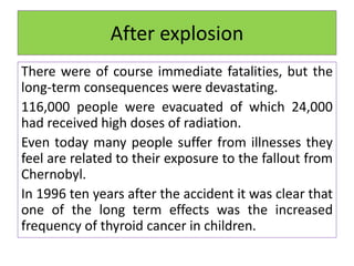 After explosion
There were of course immediate fatalities, but the
long-term consequences were devastating.
116,000 people were evacuated of which 24,000
had received high doses of radiation.
Even today many people suffer from illnesses they
feel are related to their exposure to the fallout from
Chernobyl.
In 1996 ten years after the accident it was clear that
one of the long term effects was the increased
frequency of thyroid cancer in children.
 