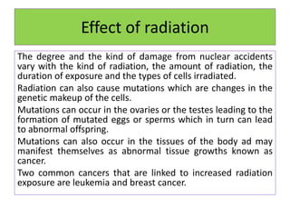 Effect of radiation
The degree and the kind of damage from nuclear accidents
vary with the kind of radiation, the amount of radiation, the
duration of exposure and the types of cells irradiated.
Radiation can also cause mutations which are changes in the
genetic makeup of the cells.
Mutations can occur in the ovaries or the testes leading to the
formation of mutated eggs or sperms which in turn can lead
to abnormal offspring.
Mutations can also occur in the tissues of the body ad may
manifest themselves as abnormal tissue growths known as
cancer.
Two common cancers that are linked to increased radiation
exposure are leukemia and breast cancer.
 