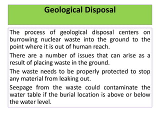 Geological Disposal
The process of geological disposal centers on
burrowing nuclear waste into the ground to the
point where it is out of human reach.
There are a number of issues that can arise as a
result of placing waste in the ground.
The waste needs to be properly protected to stop
any material from leaking out.
Seepage from the waste could contaminate the
water table if the burial location is above or below
the water level.
 