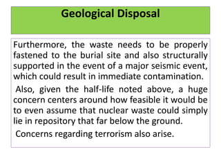 Geological Disposal
Furthermore, the waste needs to be properly
fastened to the burial site and also structurally
supported in the event of a major seismic event,
which could result in immediate contamination.
Also, given the half-life noted above, a huge
concern centers around how feasible it would be
to even assume that nuclear waste could simply
lie in repository that far below the ground.
Concerns regarding terrorism also arise.
 