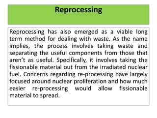 Reprocessing
Reprocessing has also emerged as a viable long
term method for dealing with waste. As the name
implies, the process involves taking waste and
separating the useful components from those that
aren’t as useful. Specifically, it involves taking the
fissionable material out from the irradiated nuclear
fuel. Concerns regarding re-processing have largely
focused around nuclear proliferation and how much
easier re-processing would allow fissionable
material to spread.
 