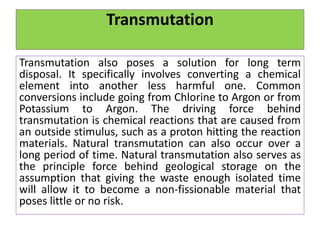 Transmutation
Transmutation also poses a solution for long term
disposal. It specifically involves converting a chemical
element into another less harmful one. Common
conversions include going from Chlorine to Argon or from
Potassium to Argon. The driving force behind
transmutation is chemical reactions that are caused from
an outside stimulus, such as a proton hitting the reaction
materials. Natural transmutation can also occur over a
long period of time. Natural transmutation also serves as
the principle force behind geological storage on the
assumption that giving the waste enough isolated time
will allow it to become a non-fissionable material that
poses little or no risk.
 
