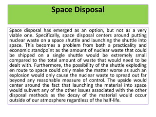 Space Disposal
Space disposal has emerged as an option, but not as a very
viable one. Specifically, space disposal centers around putting
nuclear waste on a space shuttle and launching the shuttle into
space. This becomes a problem from both a practicality and
economic standpoint as the amount of nuclear waste that could
be shipped on a single shuttle would be extremely small
compared to the total amount of waste that would need to be
dealt with. Furthermore, the possibility of the shuttle exploding
en route to space could only make the matter worse as such an
explosion would only cause the nuclear waste to spread out far
beyond any reasonable measure of control. The upside would
center around the fact that launching the material into space
would subvert any of the other issues associated with the other
disposal methods as the decay of the material would occur
outside of our atmosphere regardless of the half-life.
 