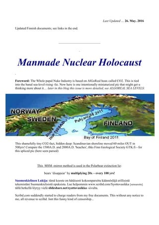 Last Updated … 26. May. 2016
Updated Finnish documents; see links in the end.
—————————————
.
Manmade Nuclear Holocaust
.
Foreword: The Whole papal Nuke Industry is based on AlGoReal hoax called CO2. This is tied
into the banal sea-level rising -lie. Now here is one intentionally miniaturized pic that might get u
thinking more about it… later in this blog this issue is more detailed, see ALGOREAL SEA LEVELS:
This shamefully tiny CO2-fact, hidden deep: Scandinavian shoreline moved 60 miles OUT in
500yrs! Compare the 1500A.D. and 2000A.D. 'beaches', thks Finn Geological Society GTK.fi - for
this spliced pic (here seen parsed)
This MSM -mirror method is used in the Polarbear extinction lie:
bears ‘disappear’ by multiplying 20x – every 100 yrs!
Suomenkielinen Lukija: tämä kooste on hätäisesti kokoonparsittu käännösläjä erillisistä
tekemistäni Suomenkielisistä opuksista. Lue helpommin www.scribd.com/Syottovasikka [sensuroitu]
tällä hetkellä löytyy vielä slideshare.net/syottovasikka -sivulta.
Scribd.com suddendly started to charge readers from my free documents. This without any notice to
me, all revenue to scribd. Isnt this funny kind of censorship...
 