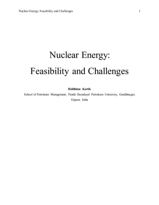 Nuclear Energy: Feasibility and Challenges 1
Nuclear Energy:
Feasibility and Challenges
Riddhima Kartik
School of Petroleum Management, Pandit Deendayal Petroleum University, Gandhinagar,
Gujarat. India
 