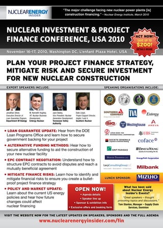 "The major challenge facing new nuclear power plants [is]
                                                                  construction financing." - Nuclear Energy Institute, March 2010




 Nuclear INvestmeNt & Project
 FINaNce coNFereNce, usa 2010
                                                                                                                              aCt now!
                                                                                                                                SAVE UP TO
                                                                                                                               $200!
                                                                                                                               DETAILS INSIDE
 November 16-17, 2010, Washington DC, L'enfant Plaza Hotel, USA


 plan your proJeCt finanCe strategy,
 Mitigate risk and seCure inVestMent
 for new nuClear ConstruCtion
 EXPERT SPEAKERS INCLUDE:                                                                                SPEAKING ORGANISATIONS INCLUDE:




 Jonathan Silver,          W. Kenneth Hughey,     Jack Bailey,               Dale Lloyd,
 Executive Director of     VP, Nuclear Business   Vice President, Nuclear    Project Support Director,
 Loan Guarantee Program,   Development,           Generation Development,    Vogtle 3 and 4,
 Department Of Energy      Entergy Nuclear        Tennessee Valley           Southern Nuclear
                                                  Authority


• loan guarantee update: Hear from the DOE
 Loan Programs Office and learn how to secure
 government backing for your project
• alternatiVe funding Methods: Hear how to
 secure alternative funding to aid the construction of
 your new nuclear facility
• epC ContraCt negotiation: Understand how to
 structure EPC contracts to avoid disputes and reach a
 mutually beneficial agreement
• Mitigate finanCe risks: Learn how to identify and
 mitigate financial risks to ensure you create a bullet-
 proof project finance strategy
• poliCy and Market update:
 Learn about the current US energy
                                                                            open now!
                                                                                                            “
                                                                                                         LUNCH SPONSOR:


                                                                                                                    what has been said
                                                                                                                   about nuclear energy
                                                                                                                     insider’s events?
                                                                                  • Agenda details
 policies and hear how future                                                     • Speaker line up                 “Great speakers – thought
                                                                                                                provoking topics and discussions.”
 changes could affect                                                       • Sponsor & exhibition info
                                                                                                                Tom Stanton, Manager – Supply Chain
 nuclear financing                                                   • Exclusive offers and booking form                Services, Dominion


Visit the website now for the latest updates on speakers, sponsors and the full agenda

                                      www.nuclearenergyinsider.com/fin
 