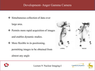 Development- Anger Gamma Camera
Lecture 9: Nuclear Imaging-I
 Simultaneous collection of data over
large area.
 Permits more rapid acquisition of images
and enables dynamic studies.
 More flexible in its positioning,
permitting images to be obtained from
almost any angle
 