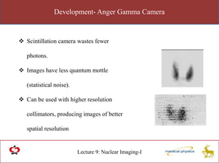 Development- Anger Gamma Camera
Lecture 9: Nuclear Imaging-I
 Scintillation camera wastes fewer
photons.
 Images have less quantum mottle
(statistical noise).
 Can be used with higher resolution
collimators, producing images of better
spatial resolution
 