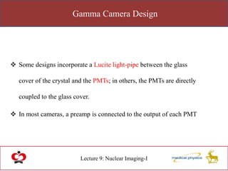 Gamma Camera Design
Lecture 9: Nuclear Imaging-I
 Some designs incorporate a Lucite light-pipe between the glass
cover of the crystal and the PMTs; in others, the PMTs are directly
coupled to the glass cover.
 In most cameras, a preamp is connected to the output of each PMT
 