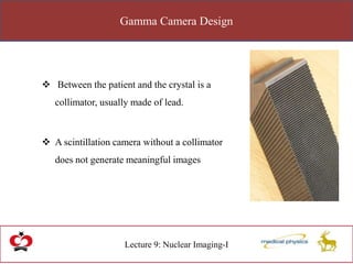 Gamma Camera Design
Lecture 9: Nuclear Imaging-I
 Between the patient and the crystal is a
collimator, usually made of lead.
 A scintillation camera without a collimator
does not generate meaningful images
 