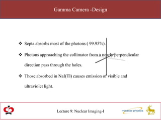 Gamma Camera -Design
Lecture 9: Nuclear Imaging-I
 Septa absorbs most of the photons ( 99.95%).
 Photons approaching the collimator from a nearly perpendicular
direction pass through the holes.
 Those absorbed in NaI(Tl) causes emission of visible and
ultraviolet light.
 