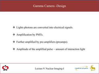 Gamma Camera -Design
Lecture 9: Nuclear Imaging-I
 Lights photons are converted into electrical signals.
 Amplification by PMTs.
 Further amplified by pre-amplifiers (preamps).
 Amplitude of the amplified pulse ~ amount of interaction light
 