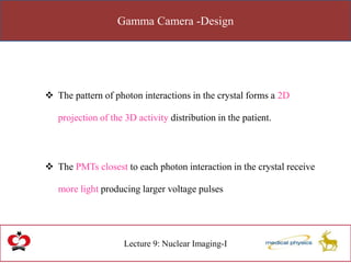 Gamma Camera -Design
Lecture 9: Nuclear Imaging-I
 The pattern of photon interactions in the crystal forms a 2D
projection of the 3D activity distribution in the patient.
 The PMTs closest to each photon interaction in the crystal receive
more light producing larger voltage pulses
 