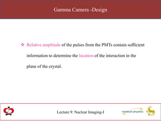 Gamma Camera -Design
Lecture 9: Nuclear Imaging-I
 Relative amplitude of the pulses from the PMTs contain sufficient
information to determine the location of the interaction in the
plane of the crystal.
 