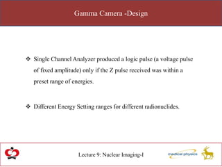 Gamma Camera -Design
Lecture 9: Nuclear Imaging-I
 Single Channel Analyzer produced a logic pulse (a voltage pulse
of fixed amplitude) only if the Z pulse received was within a
preset range of energies.
 Different Energy Setting ranges for different radionuclides.
 