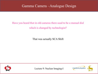Gamma Camera –Analogue Design
Lecture 9: Nuclear Imaging-I
Have you heard that in old cameras there used to be a manual dial
which is changed by technologist?
That was actually SCA Shift
 