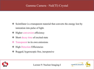 Gamma Camera –NaI(Tl) Crystal
Lecture 9: Nuclear Imaging-I
 Scintillator is a transparent material that converts the energy lost by
ionization into pulse of light.
 Higher conversion efficiency
 Short decay time of excited state
 Transparent to its own emissions
 High Detection Efficiencies
 Rugged, hygroscopic free, inexpensive
 