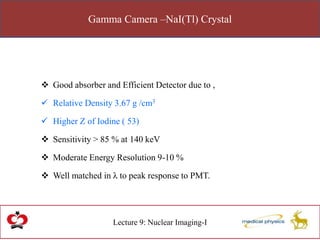 Gamma Camera –NaI(Tl) Crystal
Lecture 9: Nuclear Imaging-I
 Good absorber and Efficient Detector due to ,
 Relative Density 3.67 g /cm3
 Higher Z of Iodine ( 53)
 Sensitivity > 85 % at 140 keV
 Moderate Energy Resolution 9-10 %
 Well matched in λ to peak response to PMT.
 