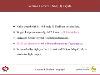 Gamma Camera –NaI(Tl) Crystal
Lecture 9: Nuclear Imaging-I
 NaI is doped with 0.1-0.4 mole % Thallium to scintillate.
 Single, Large area usually, 6-12.5 mm ( ~ 9.5 mm) thick
 Increased Sensitivity but Resolution decreases.
 25-50 cm diameter or 60 x 40 cm dimensions if rectangular.
 Surrounded by highly reflective material TiO2 or Mag-Oxide to
maximize light output.
 