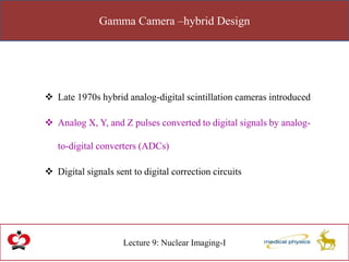 Gamma Camera –hybrid Design
Lecture 9: Nuclear Imaging-I
 Late 1970s hybrid analog-digital scintillation cameras introduced
 Analog X, Y, and Z pulses converted to digital signals by analog-
to-digital converters (ADCs)
 Digital signals sent to digital correction circuits
 