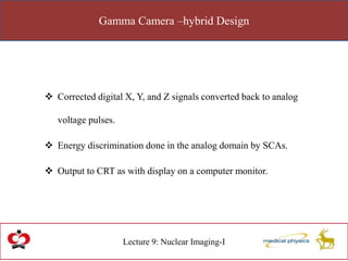Gamma Camera –hybrid Design
Lecture 9: Nuclear Imaging-I
 Corrected digital X, Y, and Z signals converted back to analog
voltage pulses.
 Energy discrimination done in the analog domain by SCAs.
 Output to CRT as with display on a computer monitor.
 