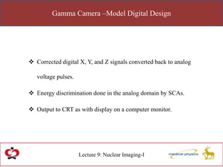 Gamma Camera –Model Digital Design
Lecture 9: Nuclear Imaging-I
 Corrected digital X, Y, and Z signals converted back to analog
voltage pulses.
 Energy discrimination done in the analog domain by SCAs.
 Output to CRT as with display on a computer monitor.
 