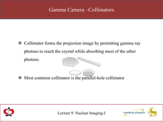 Gamma Camera –Collimators
Lecture 9: Nuclear Imaging-I
 Collimator forms the projection image by permitting gamma ray
photons to reach the crystal while absorbing most of the other
photons.
 Most common collimator is the parallel-hole collimator
 