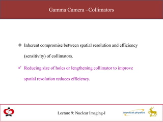 Gamma Camera –Collimators
Lecture 9: Nuclear Imaging-I
 Inherent compromise between spatial resolution and efficiency
(sensitivity) of collimators.
 Reducing size of holes or lengthening collimator to improve
spatial resolution reduces efficiency.
 