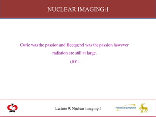 NUCLEAR IMAGING-I
Lecture 9: Nuclear Imaging-I
Curie was the passion and Becquerel was the passion however
radiation are still at large.
(SY)
 