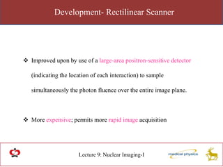 Development- Rectilinear Scanner
Lecture 9: Nuclear Imaging-I
 Improved upon by use of a large-area positron-sensitive detector
(indicating the location of each interaction) to sample
simultaneously the photon fluence over the entire image plane.
 More expensive; permits more rapid image acquisition
 