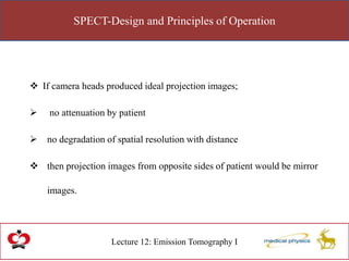 SPECT-Design and Principles of Operation
Lecture 12: Emission Tomography I
 If camera heads produced ideal projection images;
 no attenuation by patient
 no degradation of spatial resolution with distance
 then projection images from opposite sides of patient would be mirror
images.
 