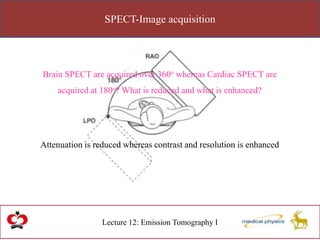 SPECT-Image acquisition
Lecture 12: Emission Tomography I
Brain SPECT are acquired over 360o whereas Cardiac SPECT are
acquired at 180o? What is reduced and what is enhanced?
Attenuation is reduced whereas contrast and resolution is enhanced
 